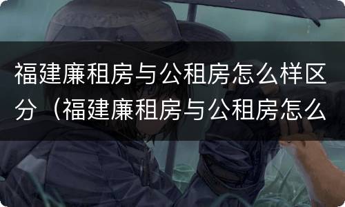 福建廉租房与公租房怎么样区分（福建廉租房与公租房怎么样区分的）