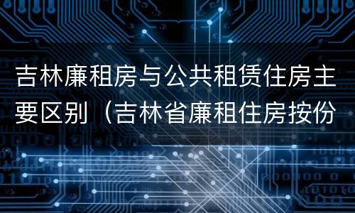 吉林廉租房与公共租赁住房主要区别（吉林省廉租住房按份共有产权实施管理办法）