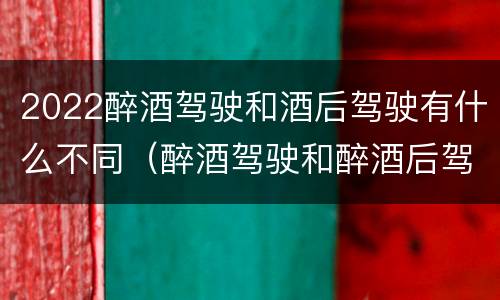 2022醉酒驾驶和酒后驾驶有什么不同（醉酒驾驶和醉酒后驾驶有什么区别）