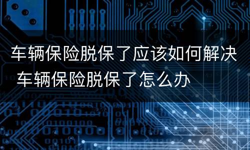 车辆保险脱保了应该如何解决 车辆保险脱保了怎么办