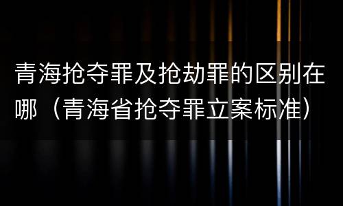 青海抢夺罪及抢劫罪的区别在哪（青海省抢夺罪立案标准）
