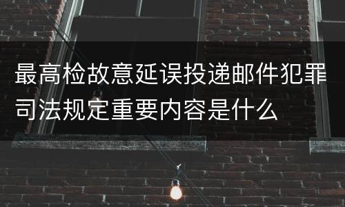 最高检故意延误投递邮件犯罪司法规定重要内容是什么