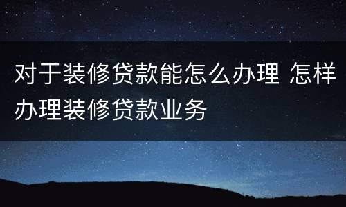 对于装修贷款能怎么办理 怎样办理装修贷款业务