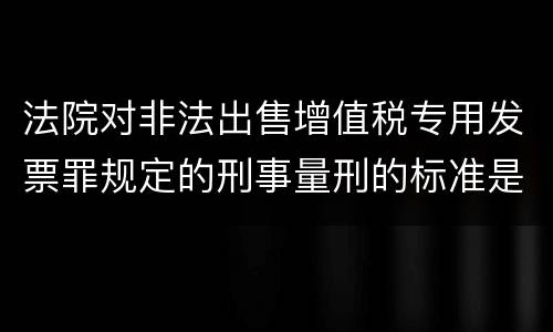 法院对非法出售增值税专用发票罪规定的刑事量刑的标准是什么样的