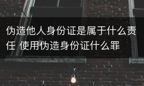 伪造他人身份证是属于什么责任 使用伪造身份证什么罪