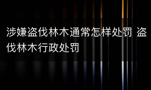涉嫌盗伐林木通常怎样处罚 盗伐林木行政处罚
