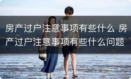 房产过户注意事项有些什么 房产过户注意事项有些什么问题