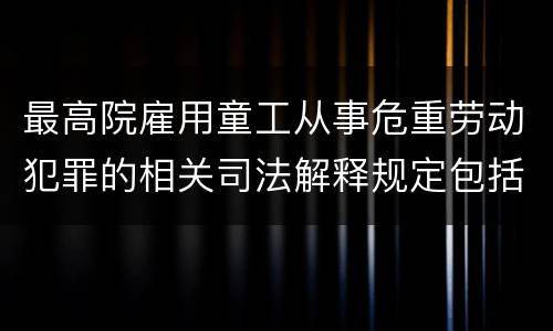 最高院雇用童工从事危重劳动犯罪的相关司法解释规定包括哪些内容