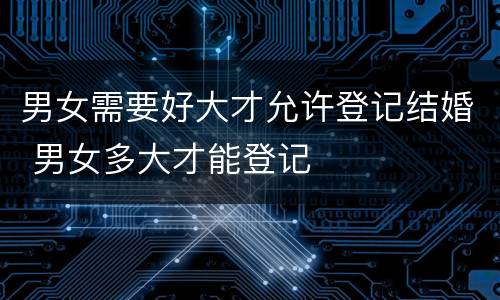 男女需要好大才允许登记结婚 男女多大才能登记