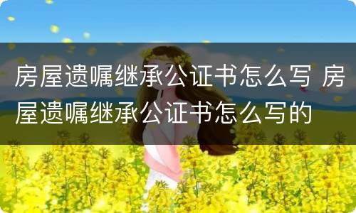 房屋遗嘱继承公证书怎么写 房屋遗嘱继承公证书怎么写的