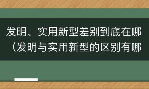 发明、实用新型差别到底在哪（发明与实用新型的区别有哪些）