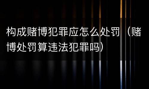 构成赌博犯罪应怎么处罚（赌博处罚算违法犯罪吗）