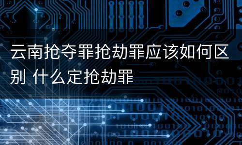 云南抢夺罪抢劫罪应该如何区别 什么定抢劫罪