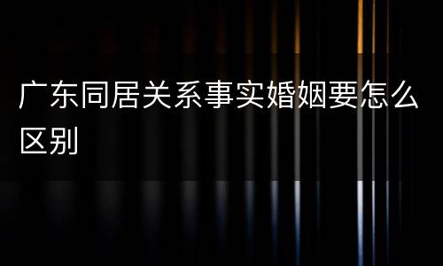 广东同居关系事实婚姻要怎么区别