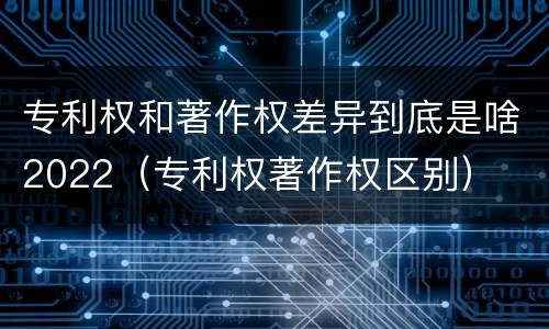 专利权和著作权差异到底是啥2022（专利权著作权区别）