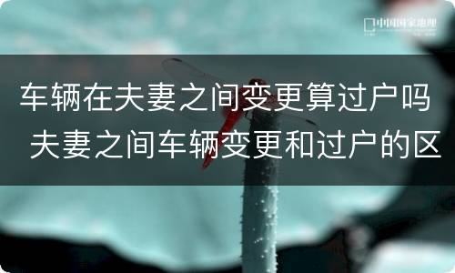 车辆在夫妻之间变更算过户吗 夫妻之间车辆变更和过户的区别