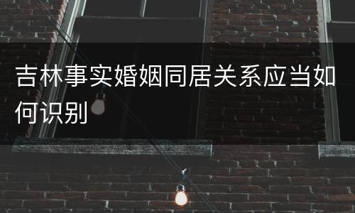 吉林事实婚姻同居关系应当如何识别