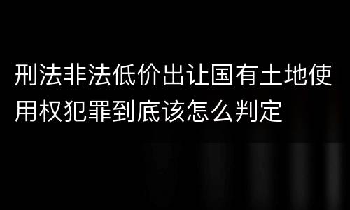 刑法非法低价出让国有土地使用权犯罪到底该怎么判定