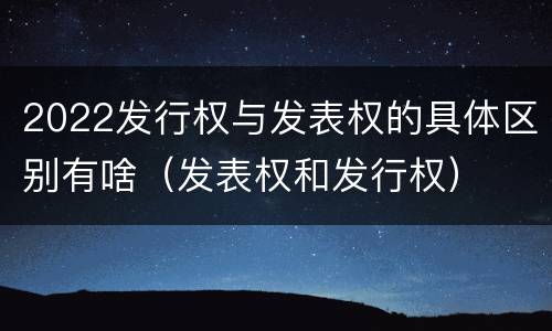 2022发行权与发表权的具体区别有啥（发表权和发行权）