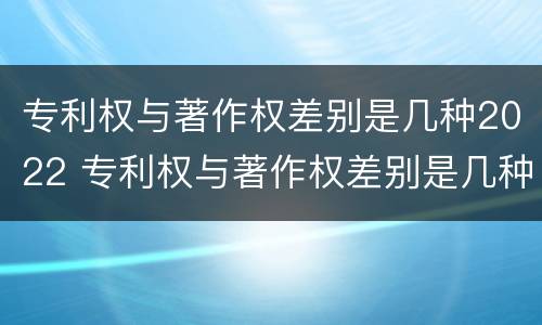 专利权与著作权差别是几种2022 专利权与著作权差别是几种2022年