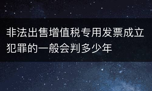 非法出售增值税专用发票成立犯罪的一般会判多少年