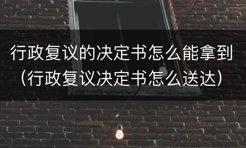 行政复议的决定书怎么能拿到（行政复议决定书怎么送达）