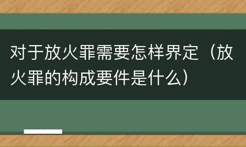 对于放火罪需要怎样界定（放火罪的构成要件是什么）