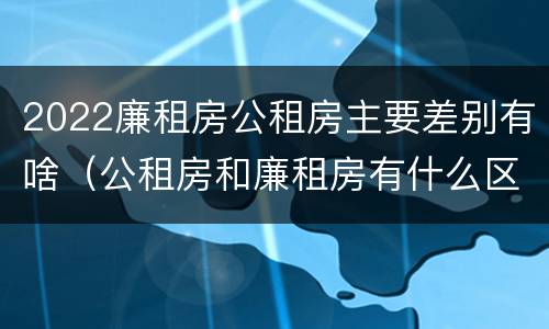 2022廉租房公租房主要差别有啥（公租房和廉租房有什么区别?2019年的）