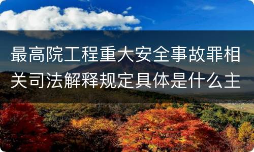 最高院工程重大安全事故罪相关司法解释规定具体是什么主要内容