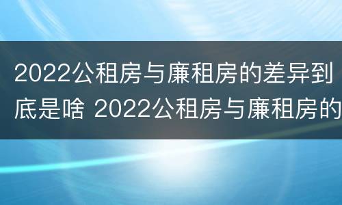 2022公租房与廉租房的差异到底是啥 2022公租房与廉租房的差异到底是啥呢