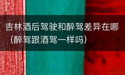 吉林酒后驾驶和醉驾差异在哪（醉驾跟酒驾一样吗）