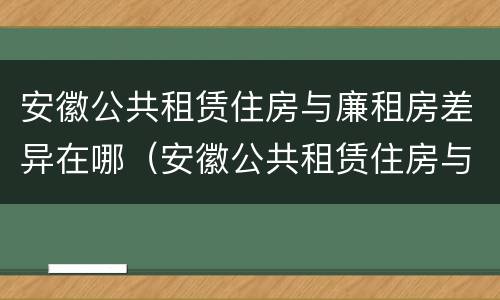 安徽公共租赁住房与廉租房差异在哪（安徽公共租赁住房与廉租房差异在哪查询）