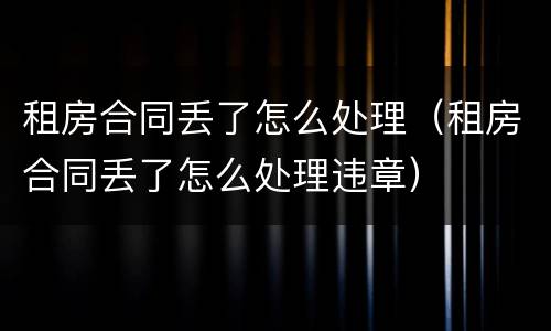 租房合同丢了怎么处理（租房合同丢了怎么处理违章）