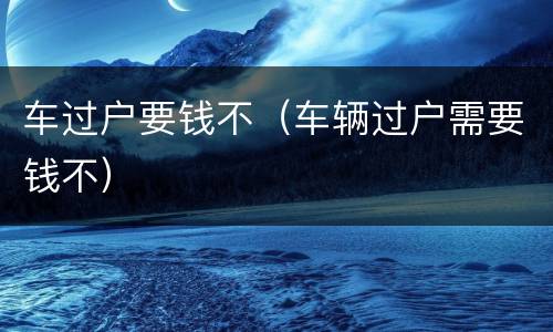 车过户要钱不（车辆过户需要钱不）