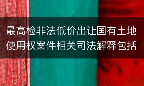 最高检非法低价出让国有土地使用权案件相关司法解释包括哪些主要内容
