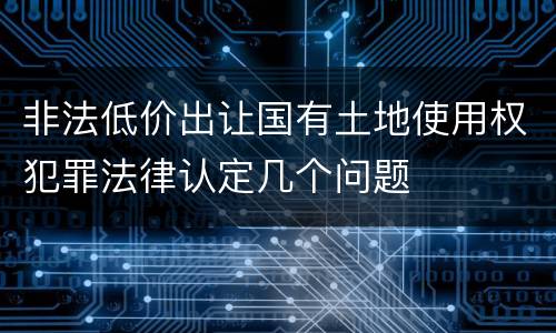 非法低价出让国有土地使用权犯罪法律认定几个问题