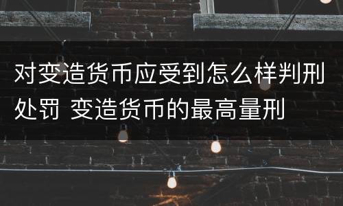 对变造货币应受到怎么样判刑处罚 变造货币的最高量刑