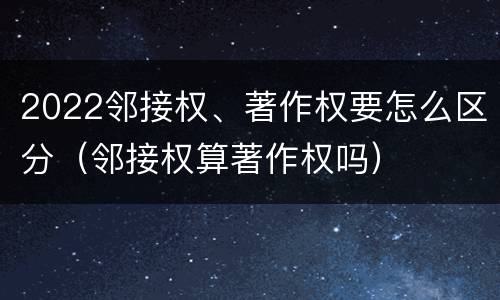2022邻接权、著作权要怎么区分（邻接权算著作权吗）