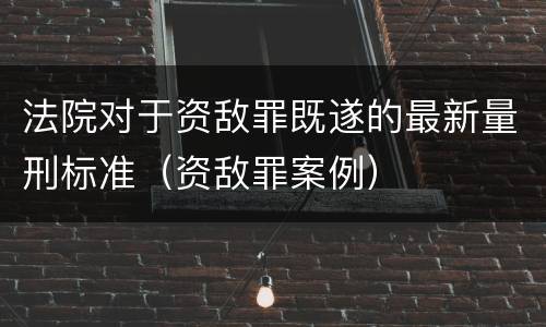 法院对于资敌罪既遂的最新量刑标准（资敌罪案例）