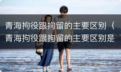 青海拘役跟拘留的主要区别（青海拘役跟拘留的主要区别是什么）