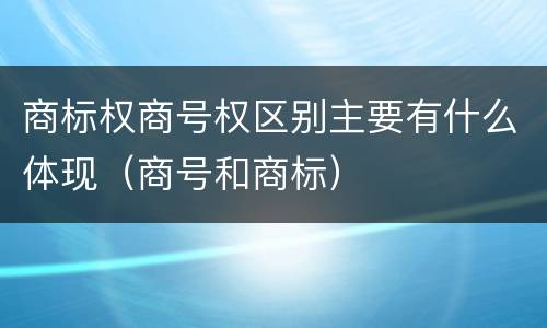 商标权商号权区别主要有什么体现（商号和商标）