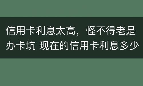 信用卡利息太高，怪不得老是办卡坑 现在的信用卡利息多少钱啊