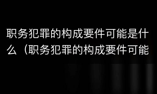 职务犯罪的构成要件可能是什么（职务犯罪的构成要件可能是什么）