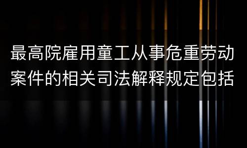 最高院雇用童工从事危重劳动案件的相关司法解释规定包括什么重要内容