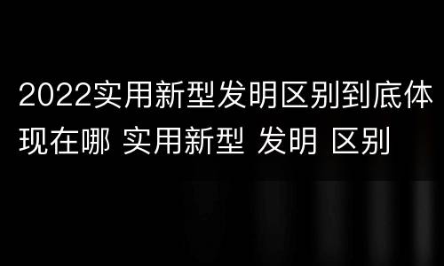 2022实用新型发明区别到底体现在哪 实用新型 发明 区别