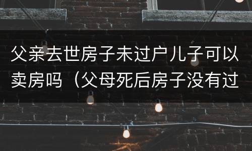 父亲去世房子未过户儿子可以卖房吗（父母死后房子没有过户能卖吗）