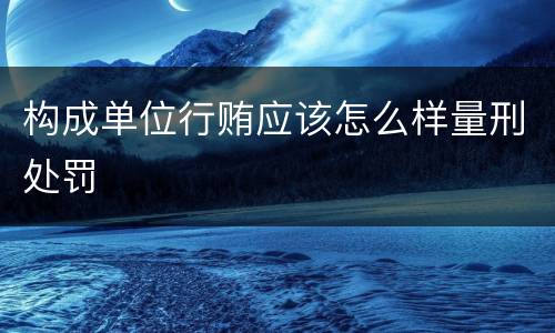 构成单位行贿应该怎么样量刑处罚