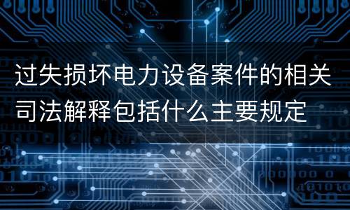 过失损坏电力设备案件的相关司法解释包括什么主要规定