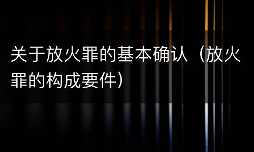 关于放火罪的基本确认（放火罪的构成要件）
