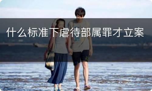 什么标准下虐待部属罪才立案